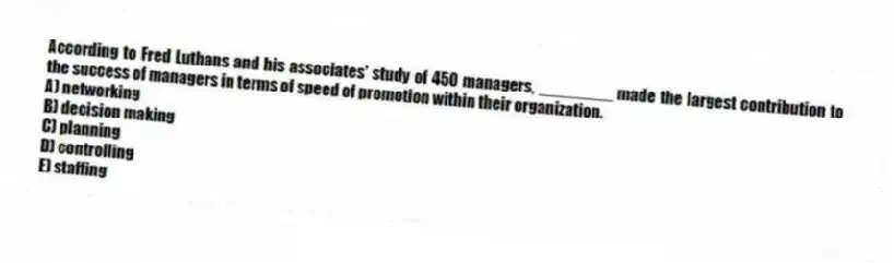According to Fred Luthans and his associates' study of 450 managers, ________ made the largest contribution to the success of managers in terms of speed of promotion within their organization.
A) networking
B) decision making
C) planning
D) controlling
E) staffing