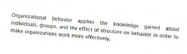 Organizational behavior applies the knowledge gained about individuals, groups, and the effect of structure on behavior in order to make organizations work more effectively.