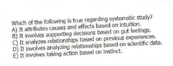 Which of the following is true regarding systematic study?
A) It attributes causes and effects based on intuition.
B) It involves supporting decisions based on gut feelings.
C) It analyzes relationships based on previous experiences.
D) It involves analyzing relationships based on scientific data.
E) It involves taking action based on instinct.