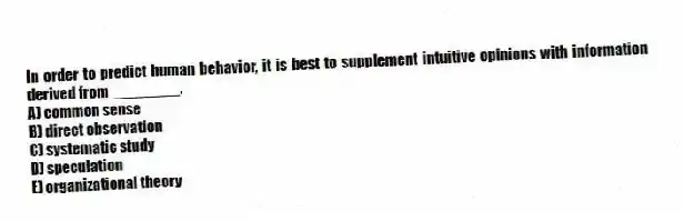 In order to predict human behavior, it is best to supplement intuitive opinions with information derived from ________.
A) common sense
B) direct observation
C) systematic study
D) speculation
E) organizational theory