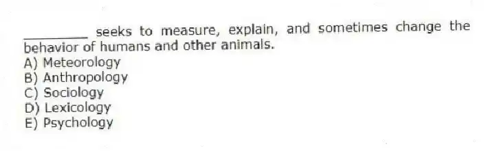 ________ seeks to measure, explain, and sometimes change the behavior of humans and other animals.
A) Meteorology
B) Anthropology
C) Sociology
D) Lexicology
E) Psychology
