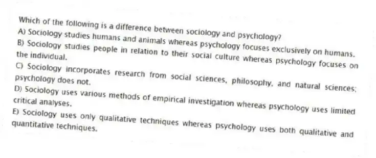 Which of the following is a difference between sociology and psychology?
A) Sociology studies humans and animals whereas psychology focuses exclusively on humans.
B) Sociology studies people in relation to their social culture whereas psychology focuses on the individual.
C) Sociology incorporates research from social sciences, philosophy, and natural sciences; psychology does not.
D) Sociology uses various methods of empirical investigation whereas psychology uses limited critical analyses.
E) Sociology uses only qualitative techniques whereas psychology uses both qualitative and quantitative techniques.