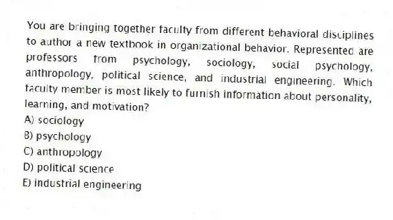 You are bringing together faculty from different behavioral disciplines to author a new textbook in organizational behavior. Represented are professors from psychology, sociology, social psychology, anthropology, political science, and industrial engineering. Which faculty member is most likely to furnish information about personality, learning, and motivation?
A) sociology
B) psychology
C) anthropology
D) political science
E) industrial engineering