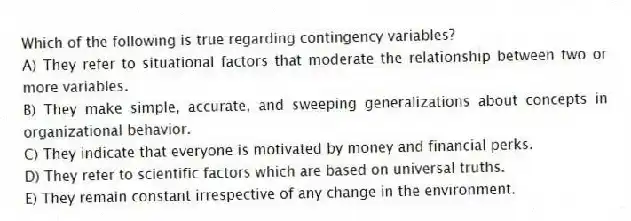 Which of the following is true regarding contingency variables?
A) They refer to situational factors that moderate the relationship between two or more variables.
B) They make simple, accurate, and sweeping generalizations about concepts in organizational behavior.
C) They indicate that everyone is motivated by money and financial perks.
D) They refer to scientific factors which are based on universal truths.
E) They remain constant irrespective of any change in the environment.