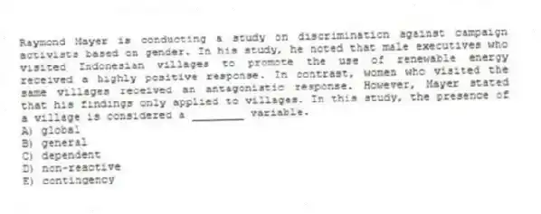 Raymond Mayer is conducting a study on discrimination against campaign activists based on gender. In his study, he noted that male executives who visited Indonesian villages to promote the use of renewable energy received a highly positive response. In contrast, women who visited the same villages received an antagonistic response. However, Mayer stated that his findings only applied to villages. In this study, the presence of a village is considered a ________ variable.
A) global
B) general
C) dependent
D) non-reactive
E) contingency