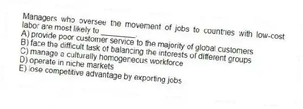 Managers who oversee the movement of jobs to countries with low-cost labor are most likely to ________.
A) provide poor customer service to the majority of global customers
B) face the difficult task of balancing the interests of different groups
C) manage a culturally homogeneous workforce
D) operate in niche markets
E) lose competitive advantage by exporting jobs