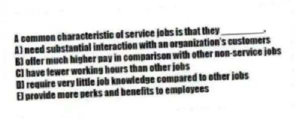 A common characteristic of service jobs is that they ________.
A) need substantial interaction with an organization's customers
B) offer much higher pay in comparison with other non-service jobs
C) have fewer working hours than other jobs
D) require very little job knowledge compared to other jobs
E) provide more perks and benefits to employees
