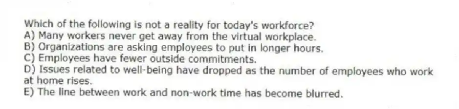 Which of the following is not a reality for today's workforce?
A) Many workers never get away from the virtual workplace.
B) Organizations are asking employees to put in longer hours.
C) Employees have fewer outside commitments.
D) Issues related to well-being have dropped as the number of employees who work at home rises.
E) The line between work and non-work time has become blurred.