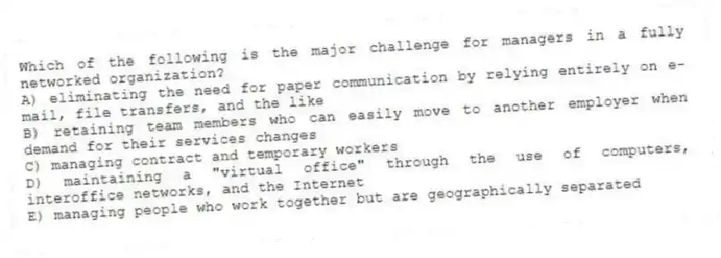 Which of the following is the major challenge for managers in a fully networked organization?
A) eliminating the need for paper communication by relying entirely on e-mail, file transfers, and the like
B) retaining team members who can easily move to another employer when demand for their services changes
C) managing contract and temporary workers
D) maintaining a "virtual office" through the use of computers, interoffice networks, and the Internet
E) managing people who work together but are geographically separated