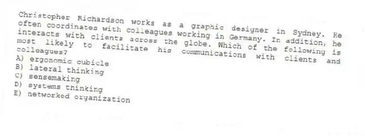Christopher Richardson works as a graphic designer in Sydney. He often coordinates with colleagues working in Germany. In addition, he interacts with clients across the globe. Which of the following is most likely to facilitate his communications with clients and colleagues?
A) ergonomic cubicle
B) lateral thinking
C) sensemaking
D) systems thinking
E) networked organization