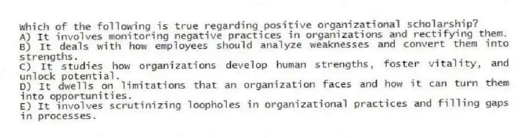 Which of the following is true regarding positive organizational scholarship?
A) It involves monitoring negative practices in organizations and rectifying them.
B) It deals with how employees should analyze weaknesses and convert them into strengths.
C) It studies how organizations develop human strengths, foster vitality, and unlock potential.
D) It dwells on limitations that an organization faces and how it can turn them into opportunities.
E) It involves scrutinizing loopholes in organizational practices and filling gaps in processes.