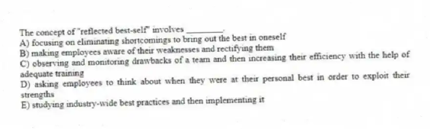 The concept of "reflected best-self" involves ________.
A) focusing on eliminating shortcomings to bring out the best in oneself
B) making employees aware of their weaknesses and rectifying them
C) observing and monitoring drawbacks of a team and then increasing their efficiency with the help of adequate training
D) asking employees to think about when they were at their personal best in order to exploit their strengths
E) studying industry-wide best practices and then implementing it