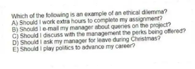 Which of the following is an example of an ethical dilemma?
A) Should I work extra hours to complete my assignment?
B) Should I e-mail my manager about queries on the project?
C) Should I discuss with the management the perks being offered?
D) Should I ask my manager for leave during Christmas?
E) Should I play politics to advance my career?