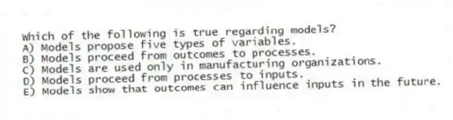 Which of the following is true regarding models?
A) Models propose five types of variables.
B) Models proceed from outcomes to processes.
C) Models are used only in manufacturing organizations.
D) Models proceed from processes to inputs.
E) Models show that outcomes can influence inputs in the future.