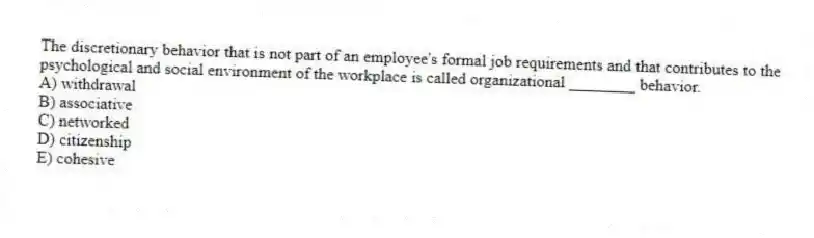 The discretionary behavior that is not part of an employee's formal job requirements and that contributes to the psychological and social environment of the workplace is called organizational ________ behavior.
A) withdrawal
B) associative
C) networked
D) citizenship
E) cohesive