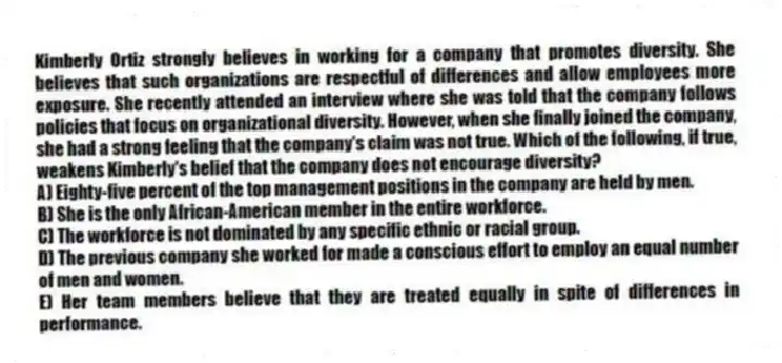 Kimberly Ortiz strongly believes in working for a company that promotes diversity. She believes that such organizations are respectful of differences and allow employees more exposure. She recently attended an interview where she was told that the company follows policies that focus on organizational diversity. However, when she finally joined the company, she had a strong feeling that the company's claim was not true. Which of the following, if true, weakens Kimberly's belief that the company does not encourage diversity?
A) Eighty-five percent of the top management positions in the company are held by men.
B) She is the only African-American member in the entire workforce.
C) The workforce is not dominated by any specific ethnic or racial group.
D) The previous company she worked for made a conscious effort to employ an equal number of men and women.
E) Her team members believe that they are treated equally in spite of differences in performance.