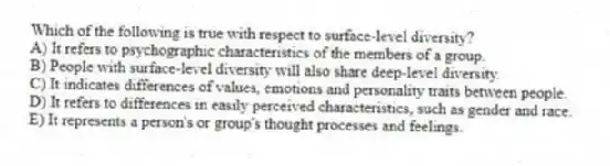 Which of the following is true with respect to surface-level diversity?
A) It refers to psychographic characteristics of the members of a group.
B) People with surface-level diversity will also share deep-level diversity.
C) It indicates differences of values, emotions and personality traits between people.
D) It refers to differences in easily perceived characteristics, such as gender and race.
E) It represents a person's or group's thought processes and feelings.