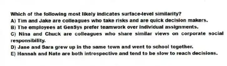 Which of the following most likely indicates surface-level similarity?
A) Tim and Jake are colleagues who take risks and are quick decision makers.
B) The employees at GenSys prefer teamwork over individual assignments.
C) Nina and Chuck are colleagues who share similar views on corporate social responsibility.
D) Jane and Sara grew up in the same town and went to school together.
E) Hannah and Nate are both introspective and tend to be slow to reach decisions.