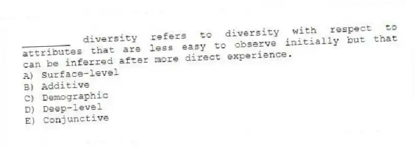 ________ diversity refers to diversity with respect to attributes that are less easy to observe initially but that can be inferred after more direct experience.
A) Surface-level
B) Additive
C) Demographic
D) Deep-level
E) Conjunctive