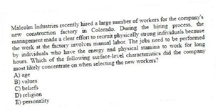 Malcolm Industries recently hired a large number of workers for the company's new construction factory in Colorado. During the hiring process, the management made a clear effort to recruit physically strong individuals because the work at the factory involves manual labor. The jobs need to be performed by individuals who have the energy and physical stamina to work for long hours. Which of the following surface-level characteristics did the company most likely concentrate on when selecting the new workers?
A) age
B) values
C) beliefs
D) religion
E) personality