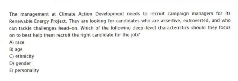 The management at Climate Action Development needs to recruit campaign managers for its Renewable Energy Project. They are looking for candidates who are assertive, extroverted, and who can tackle challenges head-on. Which of the following deep-level characteristics should they focus on to best help them recruit the right candidate for the job?
A) race
B) age
C) ethnicity
D) gender
E) personality