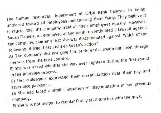 The human resources department of Orbit Bank believes in being unbiased toward all employees and treating them fairly. They believe it is crucial that the company treat all their employees equally. However, Susan Daniels, an employee at the bank, recently filed a lawsuit against the company, claiming that she was discriminated against. Which of the following, if true, best justifies Susan's action?
A) The company did not give her preferential treatment even though she was from the host country.
B) She was asked whether she was over eighteen during the first round in the interview process.
C) Her colleagues expressed their dissatisfaction over their pay and severance packages.
D) She had faced a similar situation of discrimination in her previous company.
E) She was not invited to regular Friday staff lunches with the guys.