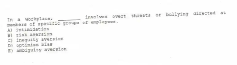 In a workplace, ________ involves overt threats or bullying directed at members of specific groups of employees.
A) intimidation
B) risk aversion
C) inequity aversion
D) optimism bias
E) ambiguity aversion