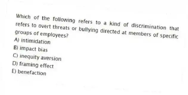 Which of the following refers to a kind of discrimination that refers to overt threats or bullying directed at members of specific groups of employees?
A) intimidation
B) impact bias
C) inequity aversion
D) framing effect
E) benefaction