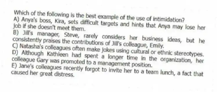 Which of the following is the best example of the use of intimidation?
A) Anya's boss, Kira, sets difficult targets and hints that Anya may lose her job if she doesn't meet them.
B) Jill's manager, Steve, rarely considers her business ideas, but he consistently praises the contributions of Jill's colleague, Emily.
C) Natasha's colleagues often make jokes using cultural or ethnic stereotypes.
D) Although Kathleen had spent a longer time in the organization, her colleague Gary was promoted to a management position.
E) Jane's colleagues recently forgot to invite her to a team lunch, a fact that caused her great distress.