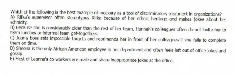 Which of the following is the best example of mockery as a tool of discriminatory treatment in organizations?
A) Rifka's supervisor often stereotypes Rifka because of her ethnic heritage and makes jokes about her ethnicity.
B) Because she is considerably older than the rest of her team, Hannah's colleagues often do not invite her to team lunches or informal team get-togethers.
C) Joan's boss sets impossible targets and reprimands her in front of her colleagues if she fails to complete them on time.
D) Sheena is the only African-American employee in her department and often feels left out of office jokes and gossip.
E) Most of Leanne's co-workers are male and share inappropriate jokes at the office.