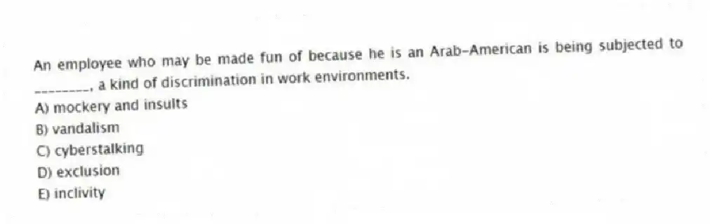 An employee who may be made fun of because he is an Arab-American is being subjected to ________, a kind of discrimination in work environments.
A) mockery and insults
B) vandalism
C) cyberstalking
D) exclusion
E) inclivity