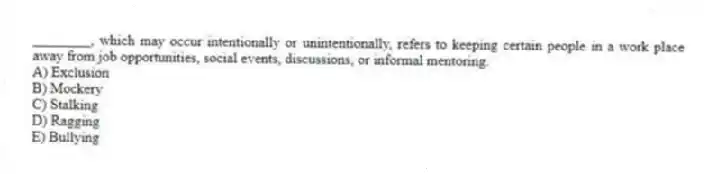 ________, which may occur intentionally or unintentionally, refers to keeping certain people in a work place away from job opportunities, social events, discussions, or informal mentoring.
A) Exclusion
B) Mockery
C) Stalking
D) Ragging
E) Bullying