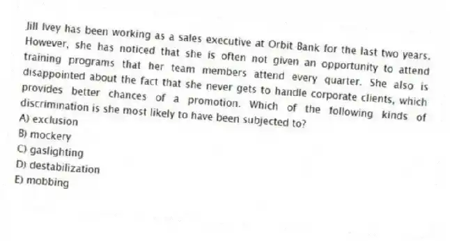 Jill Ivey has been working as a sales executive at Orbit Bank for the last two years. However, she has noticed that she is often not given an opportunity to attend training programs that her team members attend every quarter. She also is disappointed about the fact that she never gets to handle corporate clients, which provides better chances of a promotion. Which of the following kinds of discrimination is she most likely to have been subjected to?
A) exclusion
B) mockery
C) gaslighting
D) destabilization
E) mobbing