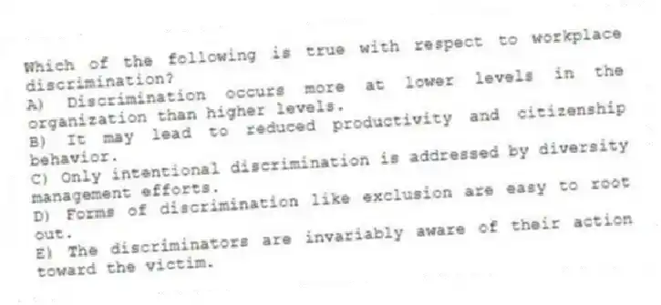 Which of the following is true with respect to workplace discrimination?
A) Discrimination occurs more at lower levels in the organization than higher levels.
B) It may lead to reduced productivity and citizenship behavior.
C) Only intentional discrimination is addressed by diversity management efforts.
D) Forms of discrimination like exclusion are easy to root out.
E) The discriminators are invariably aware of their action toward the victim.