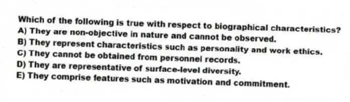 Which of the following is true with respect to biographical characteristics?
A) They are non-objective in nature and cannot be observed.
B) They represent characteristics such as personality and work ethics.
C) They cannot be obtained from personnel records.
D) They are representative of surface-level diversity.
E) They comprise features such as motivation and commitment.