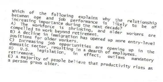 Which of the following explains why the relationship between age and job performance is likely to be of increasing importance during the next decade?
A) The workforce is shrinking, and older workers are compelled to work beyond retirement.
B) A decline in immigration has opened up more entry-level positions for older workers.
C) Increasing job opportunities are opening up in the domestic sector, resulting in a dearth of employees.
D) U.S. legislation, in effect, outlaws mandatory retirement.
E) A majority of people believe that productivity rises as a person grows older.