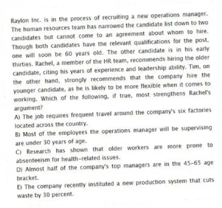 Raylon Inc. is in the process of recruiting a new operations manager. The human resources team has narrowed the candidate list down to two candidates but cannot come to an agreement about whom to hire. Though both candidates have the relevant qualifications for the post, one will soon be 60 years old. The other candidate is in his early thirties. Rachel, a member of the HR team, recommends hiring the older candidate, citing his years of experience and leadership ability. Tim, on the other hand, strongly recommends that the company hire the younger candidate, as he is likely to be more flexible when it comes to working. Which of the following, if true, most strengthens Rachel's argument?
A) The job requires frequent travel around the company's six factories located across the country.
B) Most of the employees the operations manager will be supervising are under 30 years of age.
C) Research has shown that older workers are more prone to absenteeism for health-related issues.
D) Almost half of the company's top managers are in the 45-65 age bracket.
E) The company recently instituted a new production system that cuts waste by 30 percent.