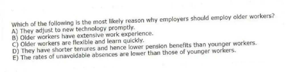 Which of the following is the most likely reason why employers should employ older workers?
A) They adjust to new technology promptly.
B) Older workers have extensive work experience.
C) Older workers are flexible and learn quickly.
D) They have shorter tenures and hence lower pension benefits than younger workers.
E) The rates of unavoidable absences are lower than those of younger workers.