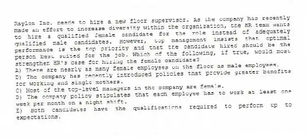 Raylon Inc. needs to hire a new floor supervisor. As the company has recently made an effort to increase diversity within the organization, the HR team wants to hire a qualified female candidate for the role instead of adequately qualified male candidates. However, top management insists that optimal performance is the top priority and that the candidate hired should be the person best suited for the job. Which of the following, if true, would most strengthen HR's case for hiring the female candidate?
A) There are nearly as many female employees on the floor as male employees.
B) The company has recently introduced policies that provide greater benefits for working and single mothers.
C) Most of the top-level managers in the company are female.
D) The company policy stipulates that each employee has to work at least one week per month on a night shift.
E) Both candidates have the qualifications required to perform up to expectations.