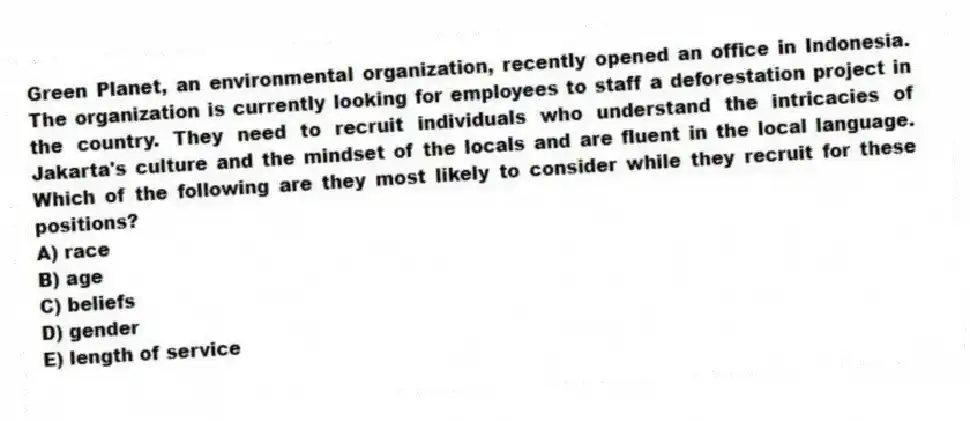 Green Planet, an environmental organization, recently opened an office in Indonesia. The organization is currently looking for employees to staff a deforestation project in the country. They need to recruit individuals who understand the intricacies of Jakarta's culture and the mindset of the locals and are fluent in the local language. Which of the following are they most likely to consider while they recruit for these positions?
A) race
B) age
C) beliefs
D) gender
E) length of service