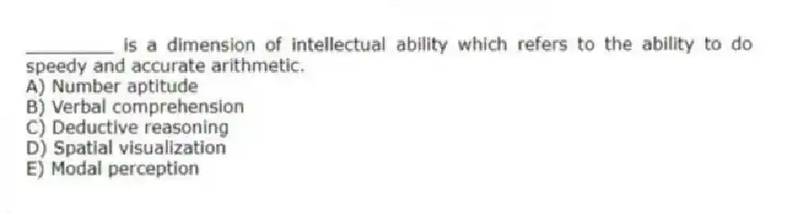 ________ is a dimension of intellectual ability which refers to the ability to do speedy and accurate arithmetic.
A) Number aptitude
B) Verbal comprehension
C) Deductive reasoning
D) Spatial visualization
E) Modal perception