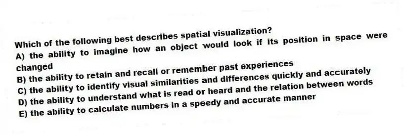 Which of the following best describes spatial visualization?
A) the ability to imagine how an object would look if its position in space were changed
B) the ability to retain and recall or remember past experiences
C) the ability to identify visual similarities and differences quickly and accurately
D) the ability to understand what is read or heard and the relation between words
E) the ability to calculate numbers in a speedy and accurate manner
