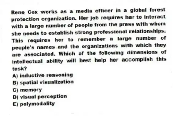 Rene Cox works as a media officer in a global forest protection organization. Her job requires her to interact with a large number of people from the press with whom she needs to establish strong professional relationships. This requires her to remember a large number of people's names and the organizations with which they are associated. Which of the following dimensions of intellectual ability will best help her accomplish this task?
A) inductive reasoning
B) spatial visualization
C) memory
D) visual perception
E) polymodality