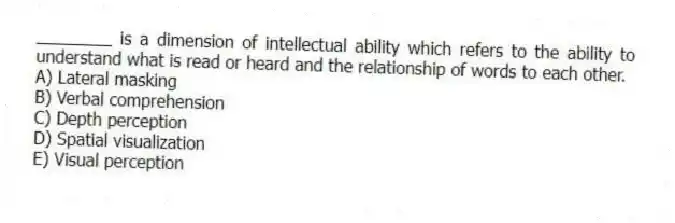 ________ is a dimension of intellectual ability which refers to the ability to understand what is read or heard and the relationship of words to each other.
A) Lateral masking
B) Verbal comprehension
C) Depth perception
D) Spatial visualization
E) Visual perception
