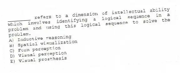 ________ refers to a dimension of intellectual ability which involves identifying a logical sequence in a problem and using this logical sequence to solve the problem.
A) Inductive reasoning
B) Spatial visualization
C) Form perception
D) Visual perception
E) Visual prosthesis