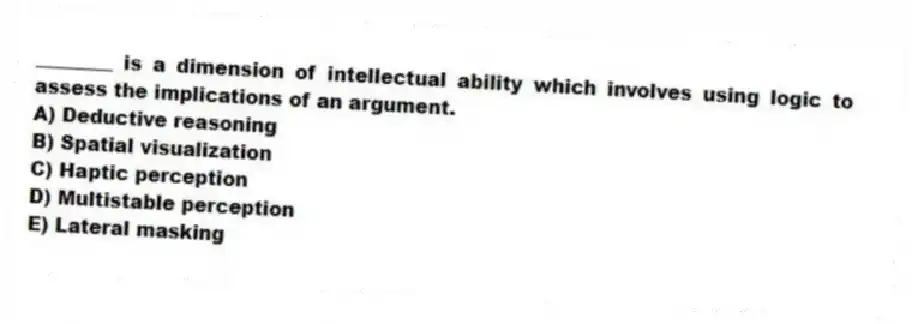 ________ is a dimension of intellectual ability which involves using logic to assess the implications of an argument.
A) Deductive reasoning
B) Spatial visualization
C) Haptic perception
D) Multistable perception
E) Lateral masking