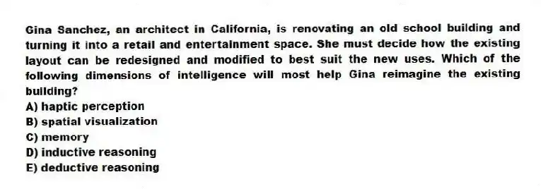 Gina Sanchez, an architect in California, is renovating an old school building and turning it into a retail and entertainment space. She must decide how the existing layout can be redesigned and modified to best suit the new uses. Which of the following dimensions of intelligence will most help Gina reimagine the existing building?
A) haptic perception
B) spatial visualization
C) memory
D) inductive reasoning
E) deductive reasoning