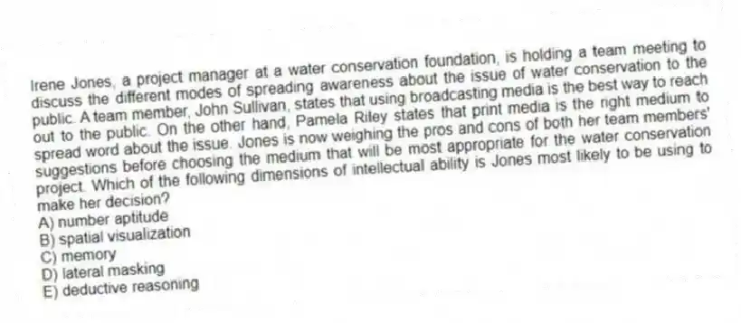 Irene Jones, a project manager at a water conservation foundation, is holding a team meeting to discuss the different modes of spreading awareness about the issue of water conservation to the public. A team member, John Sullivan, states that using broadcasting media is the best way to reach out to the public. On the other hand, Pamela Riley states that print media is the right medium to spread word about the issue. Jones is now weighing the pros and cons of both her team members' suggestions before choosing the medium that will be most appropriate for the water conservation project. Which of the following dimensions of intellectual ability is Jones most likely to be using to make her decision?
A) number aptitude
B) spatial visualization
C) memory
D) lateral masking
E) deductive reasoning