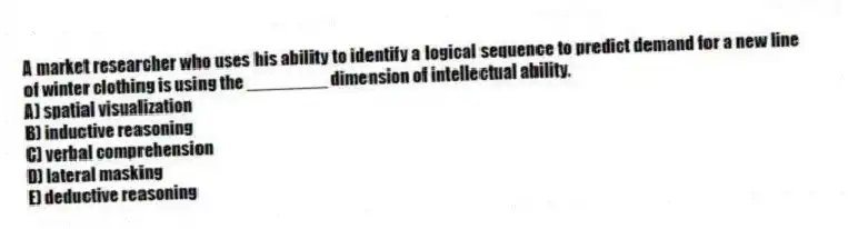 A market researcher who uses his ability to identify a logical sequence to predict demand for a new line of winter clothing is using the ________ dimension of intellectual ability.
A) spatial visualization
B) inductive reasoning
C) verbal comprehension
D) lateral masking
E) deductive reasoning