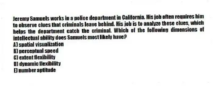 Jeremy Samuels works in a police department in California. His job often requires him to observe clues that criminals leave behind. His job is to analyze these clues, which helps the department catch the criminal. Which of the following dimensions of intellectual ability does Samuels most likely have?
A) spatial visualization
B) perceptual speed
C) extent flexibility
D) dynamic flexibility
E) number aptitude
